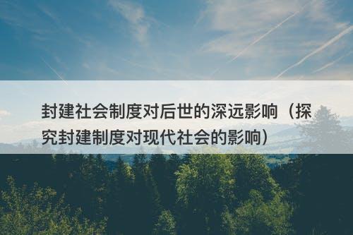 封建社会制度对后世的深远影响(探究封建制度对现代社会的影响)-图1 封建社会制度对后世的深远影响(探究封建制度对现代社会的影响)-图1