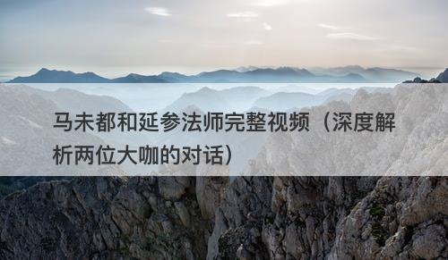 马未都和延参法师完整视频(深度解析两位大咖的对话)-图1 马未都和延参法师完整视频(深度解析两位大咖的对话)-图1