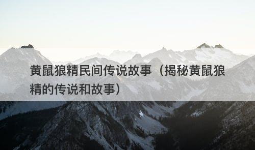 黄鼠狼精民间传说故事（揭秘黄鼠狼精的传说和故事）-图1