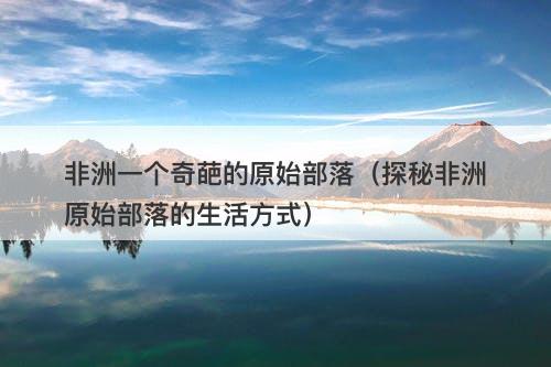 非洲一个奇葩的原始部落（探秘非洲原始部落的生活方式）