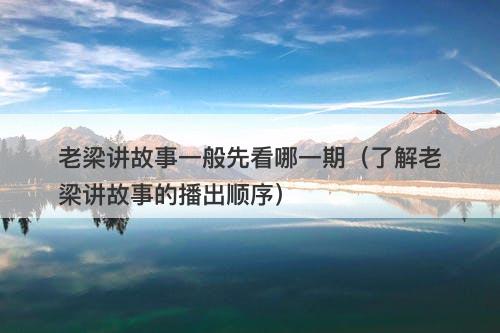 老梁讲故事一般先看哪一期（了解老梁讲故事的播出顺序）