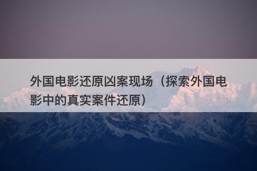 外国电影还原凶案现场（探索外国电影中的真实案件还原）