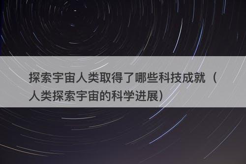 探索宇宙人类取得了哪些科技成就（人类探索宇宙的科学进展）