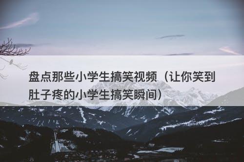 盘点那些小学生搞笑视频（让你笑到肚子疼的小学生搞笑瞬间）