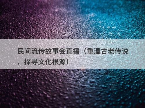 民间流传故事会直播（重温古老传说，探寻文化根源）