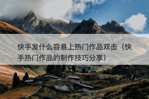 快手发什么容易上热门作品双击（快手热门作品的制作技巧分享）