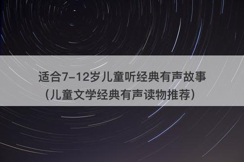适合7-12岁儿童听经典有声故事（儿童文学经典有声读物推荐）