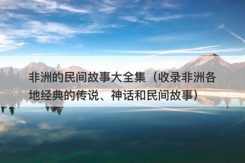非洲的民间故事大全集（收录非洲各地经典的传说、神话和民间故事）