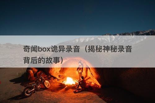 奇闻box诡异录音（揭秘神秘录音背后的故事）