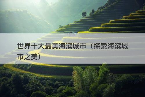 世界十大最美海滨城市（探索海滨城市之美）