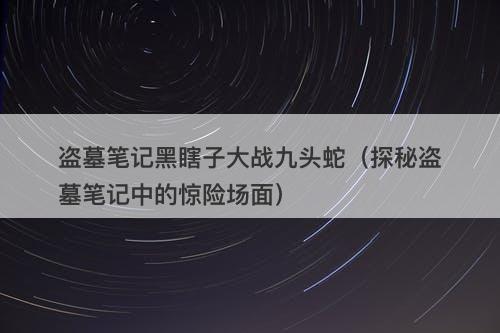 盗墓笔记黑瞎子大战九头蛇（探秘盗墓笔记中的惊险场面）