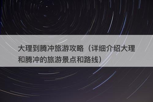 大理到腾冲旅游攻略（详细介绍大理和腾冲的旅游景点和路线）