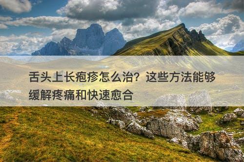舌头上长疱疹怎么治？这些方法能够缓解疼痛和快速愈合