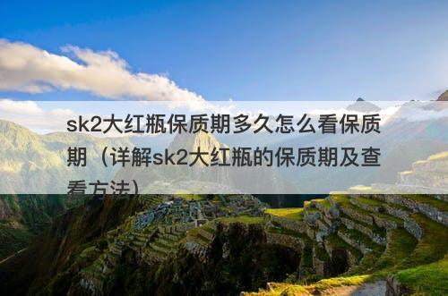 sk2大红瓶保质期多久怎么看保质期（详解sk2大红瓶的保质期及查看方法）