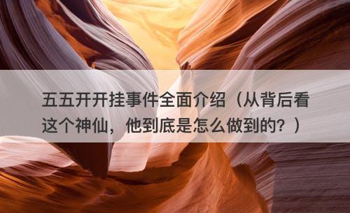 五五开开挂事件全面介绍（从背后看这个神仙，他到底是怎么做到的？）