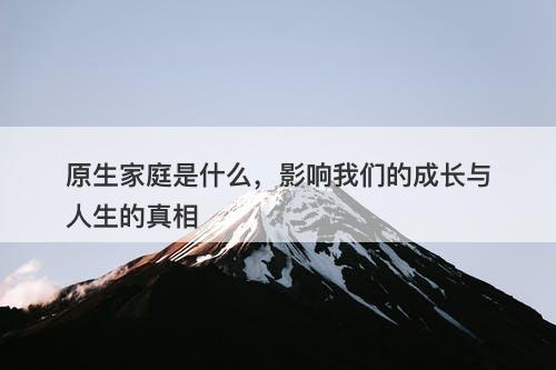 原生家庭是什么，影响我们的成长与人生的真相