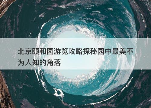 北京颐和园游览攻略探秘园中最美不为人知的角落
