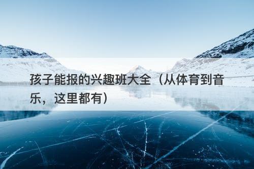 孩子能报的兴趣班大全（从体育到音乐，这里都有）