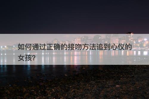 如何通过正确的接吻方法追到心仪的女孩？