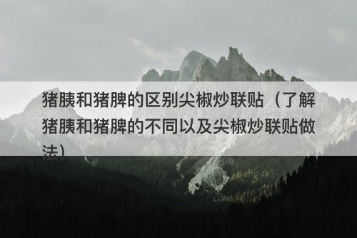 猪胰和猪脾的区别尖椒炒联贴（了解猪胰和猪脾的不同以及尖椒炒联贴做法）