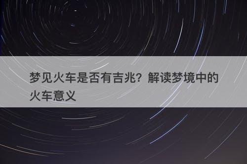梦见火车是否有吉兆？解读梦境中的火车意义