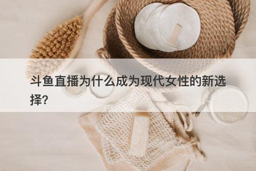 斗鱼直播为什么成为现代女性的新选择？