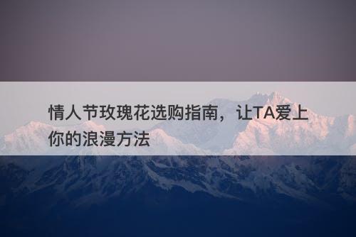 情人节玫瑰花选购指南，让TA爱上你的浪漫方法