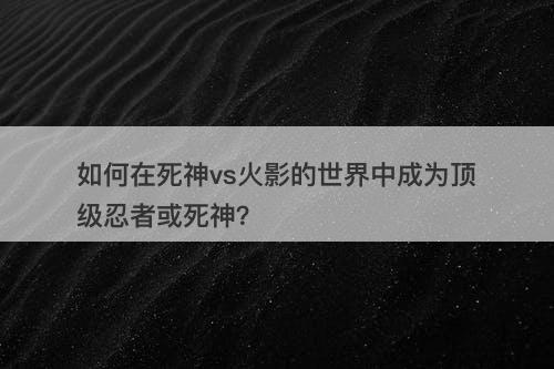 如何在死神vs火影的世界中成为顶级忍者或死神？