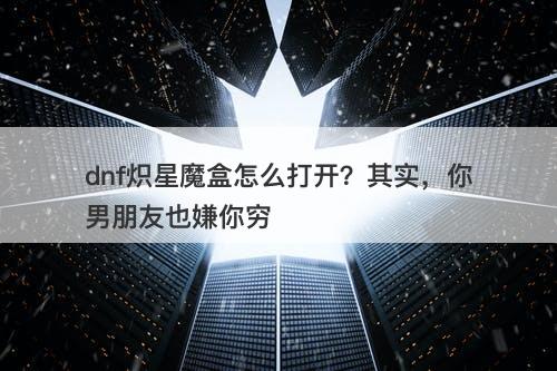 dnf炽星魔盒怎么打开？其实，你男朋友也嫌你穷