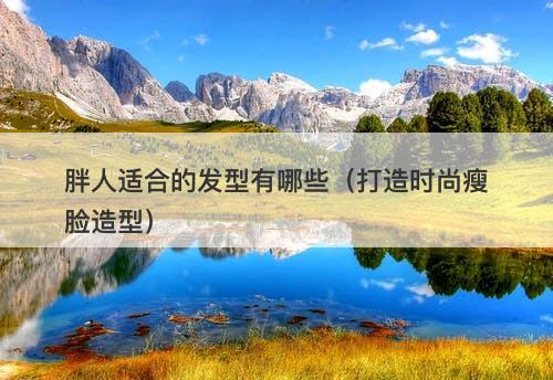 胖人适合的发型有哪些（打造时尚瘦脸造型）