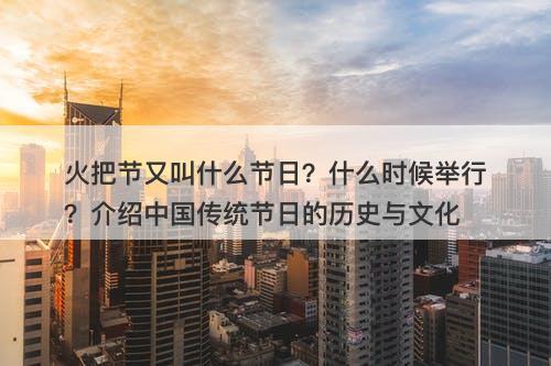 火把节又叫什么节日？什么时候举行？介绍中国传统节日的历史与文化