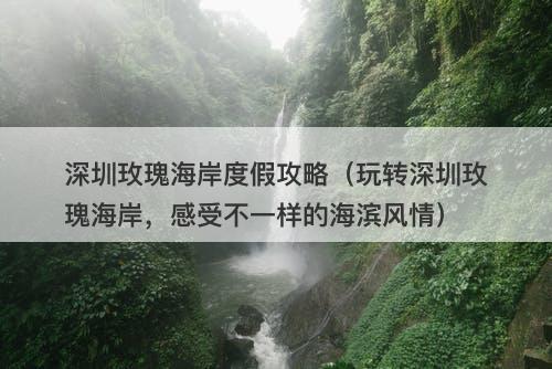 深圳玫瑰海岸度假攻略（玩转深圳玫瑰海岸，感受不一样的海滨风情）