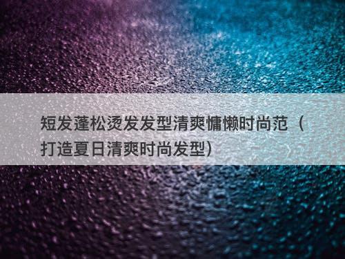短发蓬松烫发发型清爽慵懒时尚范（打造夏日清爽时尚发型）