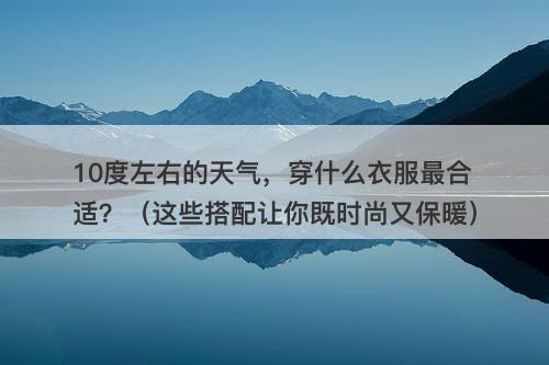 10度左右的天气，穿什么衣服最合适？（这些搭配让你既时尚又保暖）