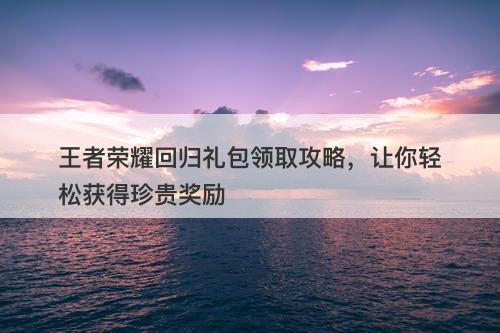 王者荣耀回归礼包领取攻略，让你轻松获得珍贵奖励