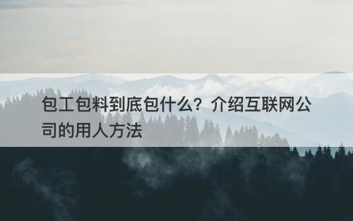 包工包料到底包什么？介绍互联网公司的用人方法