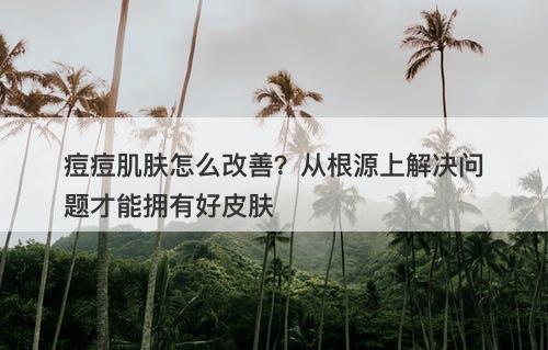 痘痘肌肤怎么改善？从根源上解决问题才能拥有好皮肤