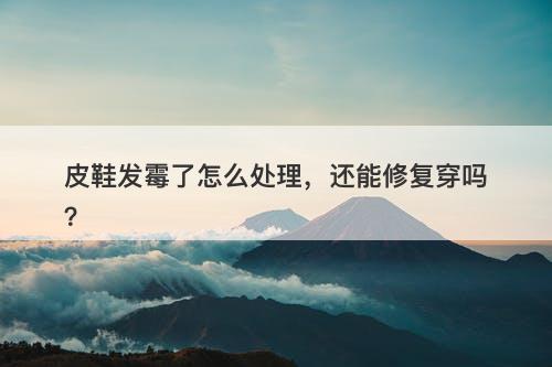 皮鞋发霉了怎么处理，还能修复穿吗？
