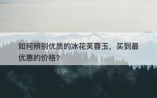 如何辨别优质的冰花芙蓉玉，买到最优惠的价格？