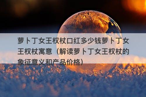 萝卜丁女王权杖口红多少钱萝卜丁女王权杖寓意（解读萝卜丁女王权杖的象征意义和产品价格）