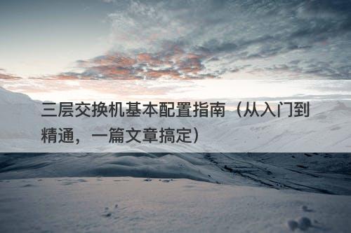 三层交换机基本配置指南（从入门到精通，一篇文章搞定）