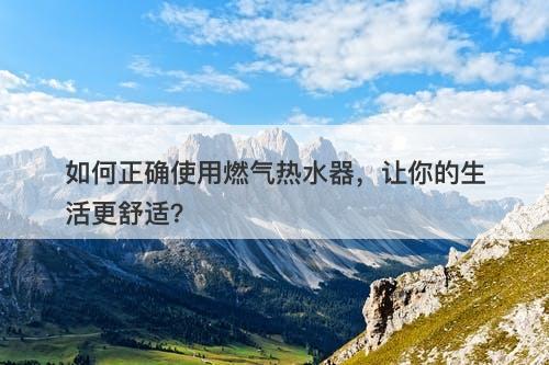 如何正确使用燃气热水器，让你的生活更舒适？