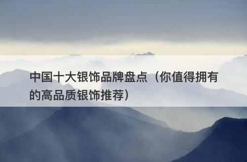 中国十大银饰品牌盘点（你值得拥有的高品质银饰推荐）