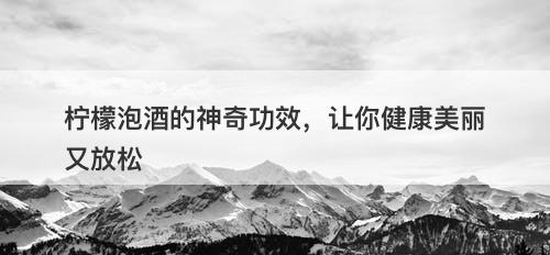 柠檬泡酒的神奇功效，让你健康美丽又放松