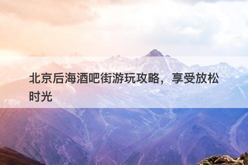 北京后海酒吧街游玩攻略，享受放松时光