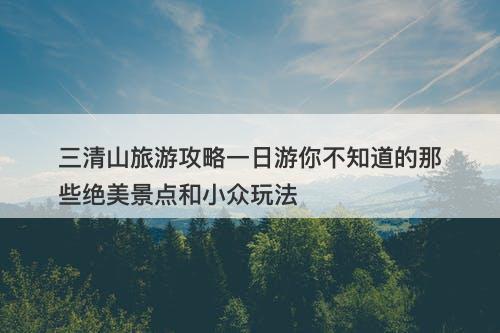 三清山旅游攻略一日游你不知道的那些绝美景点和小众玩法