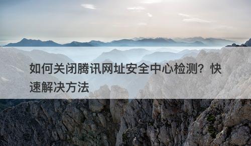 如何关闭腾讯网址安全中心检测？快速解决方法