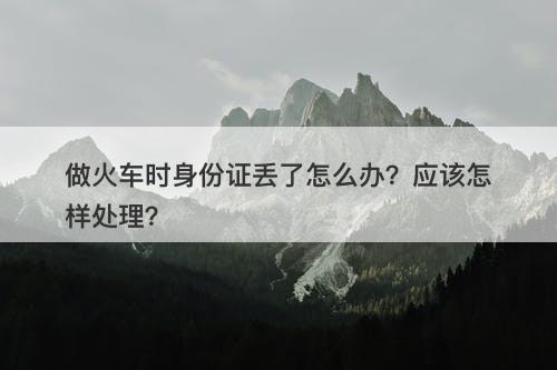 做火车时身份证丢了怎么办？应该怎样处理？