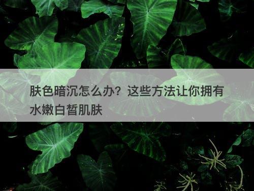 肤色暗沉怎么办？这些方法让你拥有水嫩白皙肌肤