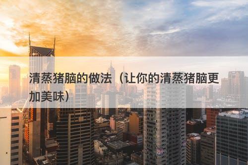 清蒸猪脑的做法（让你的清蒸猪脑更加美味）